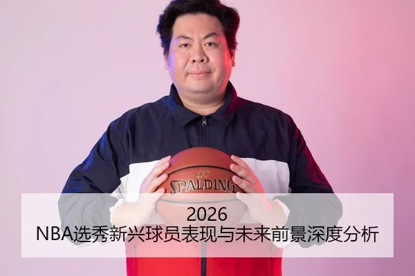 2026 NBA选秀新兴球员表现与未来前景深度分析